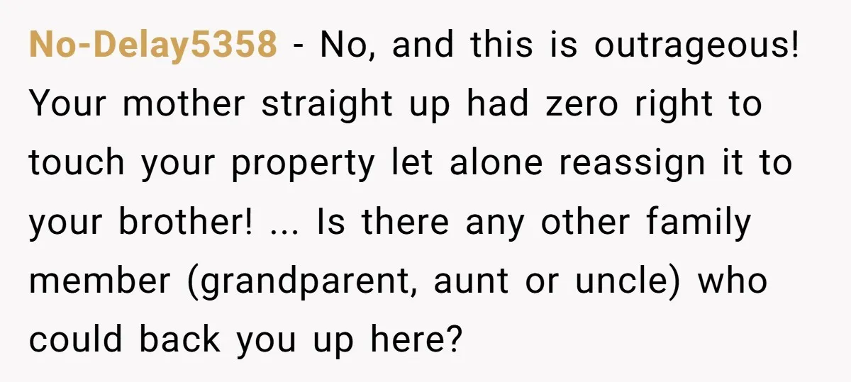 No-Delay5358 − No, and this is outrageous! Your mother straight up had zero right to touch your property let alone reassign it to your brother! ... Is there any other...