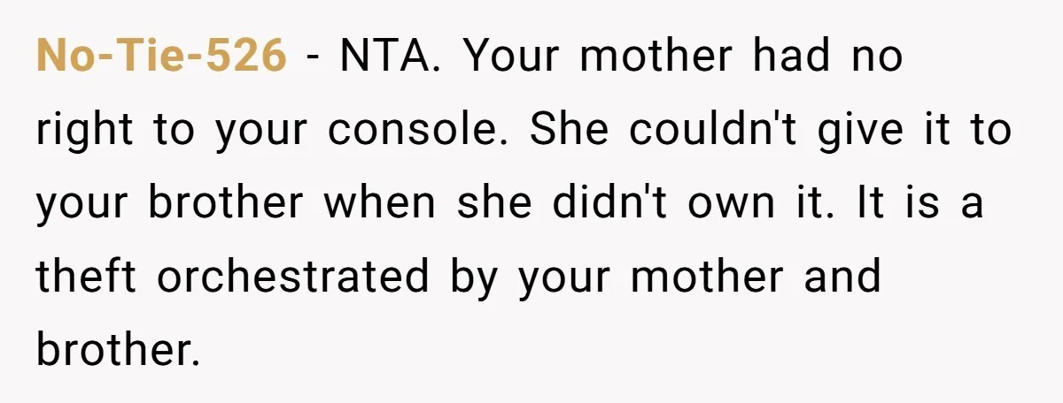 No-Tie-526 − NTA. Your mother had no right to your console. She couldn't give it to your brother when she didn't own it. It is a theft orchestrated by your...