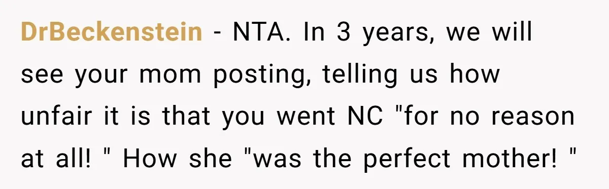 DrBeckenstein − NTA. In 3 years, we will see your mom posting, telling us how unfair it is that you went NC "for no reason at all! " How she...