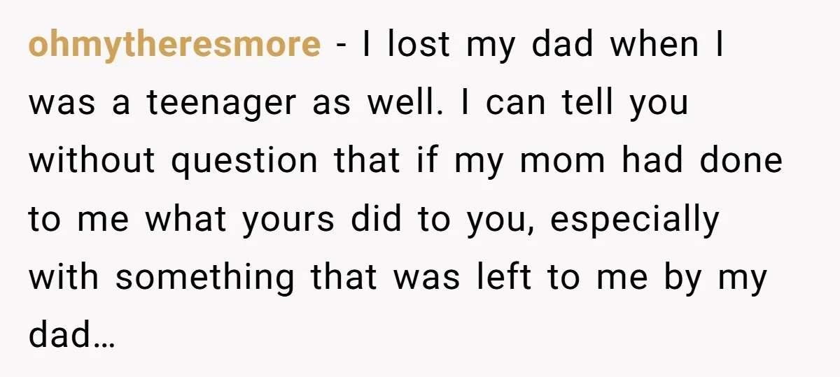 ohmytheresmore − I lost my dad when I was a teenager as well. I can tell you without question that if my mom had done to me what yours did...