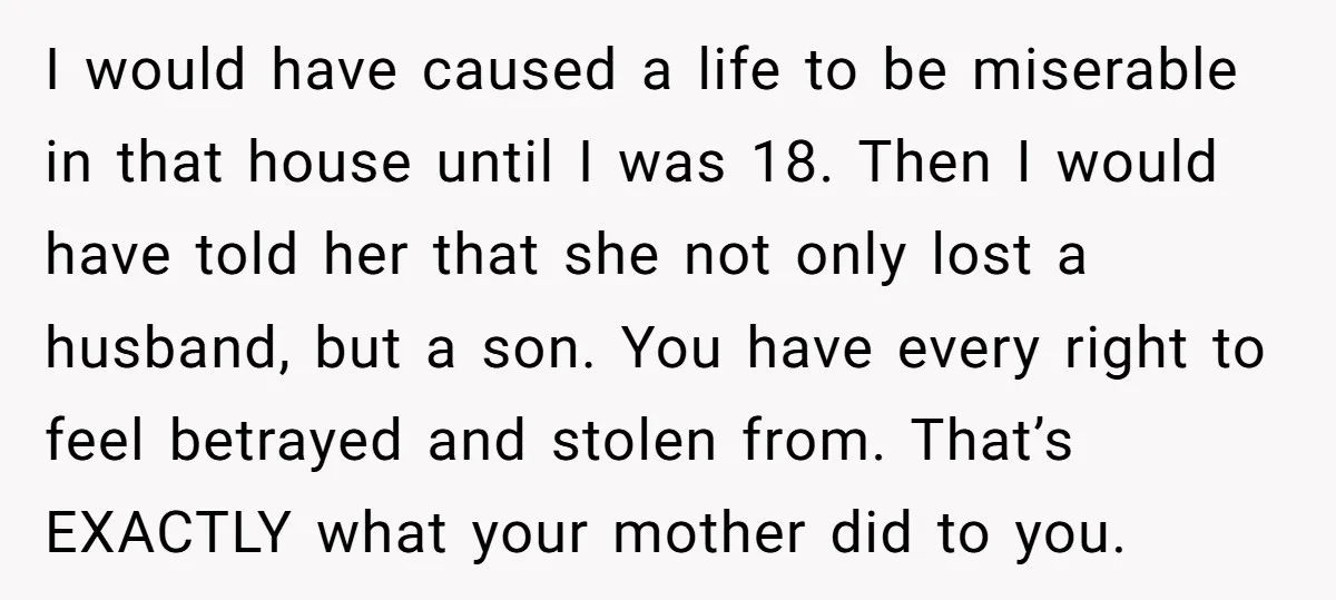 I would have caused a life to be miserable in that house until I was 18. Then I would have told her that she not only lost a husband, but...