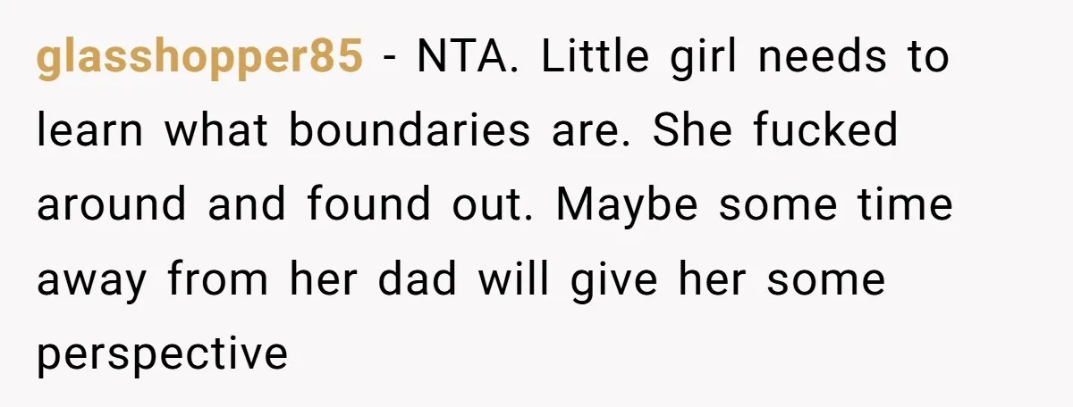 glasshopper85 − NTA. Little girl needs to learn what boundaries are. She fucked around and found out. Maybe some time away from her dad will give her some perspective