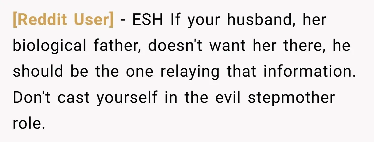 [Reddit User] − ESH If your husband, her biological father, doesn't want her there, he should be the one relaying that information. Don't cast yourself in the evil stepmother role.