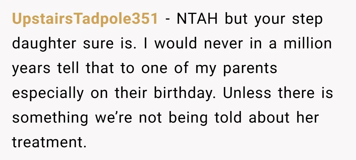 UpstairsTadpole351 − NTAH but your step daughter sure is. I would never in a million years tell that to one of my parents especially on their birthday. Unless there is...