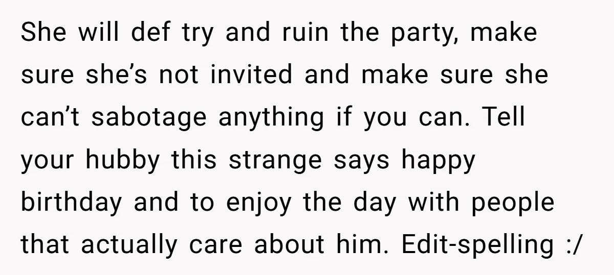 She will def try and ruin the party, make sure she’s not invited and make sure she can’t sabotage anything if you can. Tell your hubby this strange says happy...