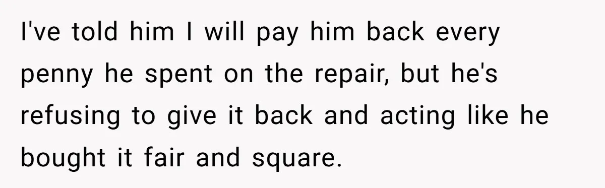I've told him I will pay him back every penny he spent on the repair, but he's refusing to give it back and acting like he bought it fair and...