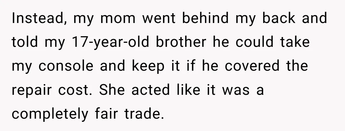 Instead, my mom went behind my back and told my 17-year-old brother he could take my console and keep it if he covered the repair cost. She acted like it...