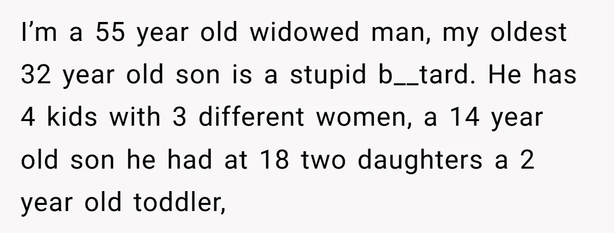 I’m a 55 year old widowed man, my oldest 32 year old son is a stupid b__tard. He has 4 kids with 3 different women, a 14 year old son...