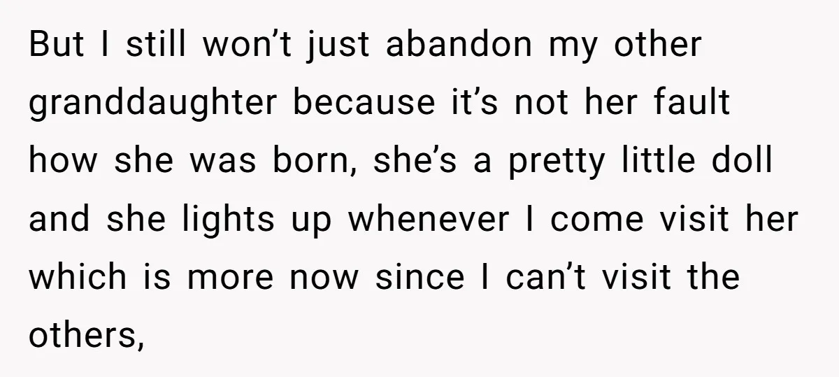 But I still won’t just abandon my other granddaughter because it’s not her fault how she was born, she’s a pretty little doll and she lights up whenever I come...