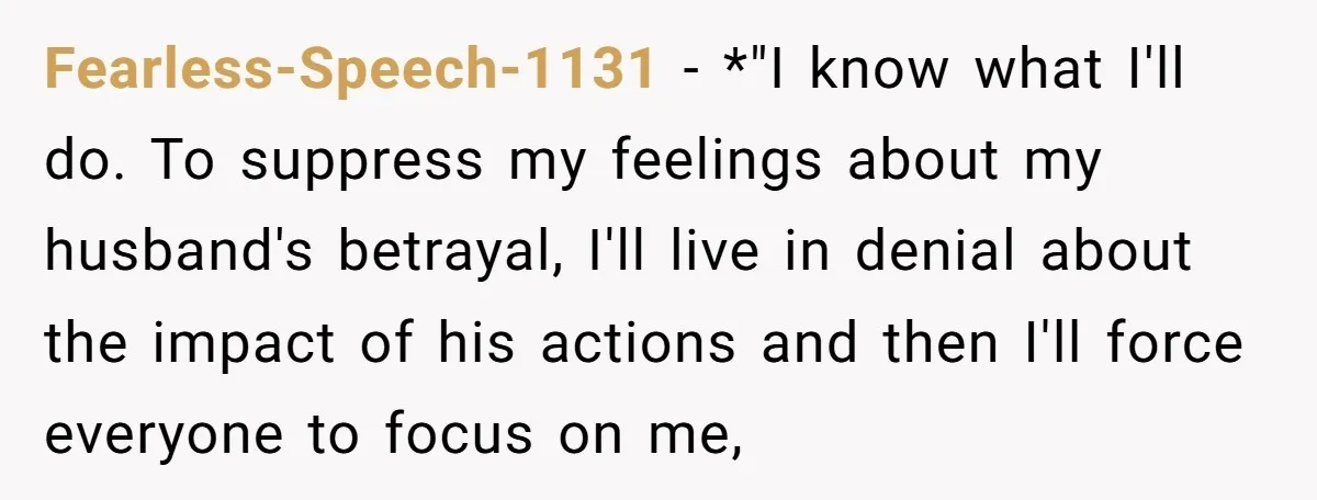Fearless-Speech-1131 − *"I know what I'll do. To suppress my feelings about my husband's betrayal, I'll live in denial about the impact of his actions and then I'll force everyone...