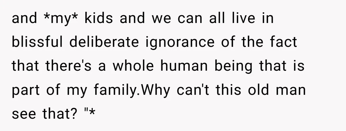 and *my* kids and we can all live in blissful deliberate ignorance of the fact that there's a whole human being that is part of my family.Why can't this old...