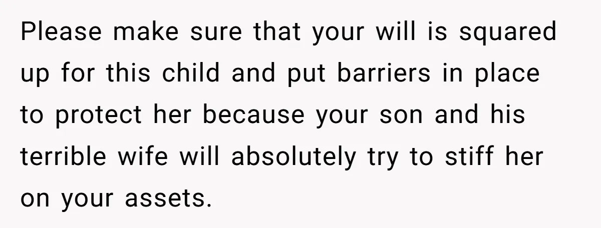 Please make sure that your will is squared up for this child and put barriers in place to protect her because your son and his terrible wife will absolutely try...