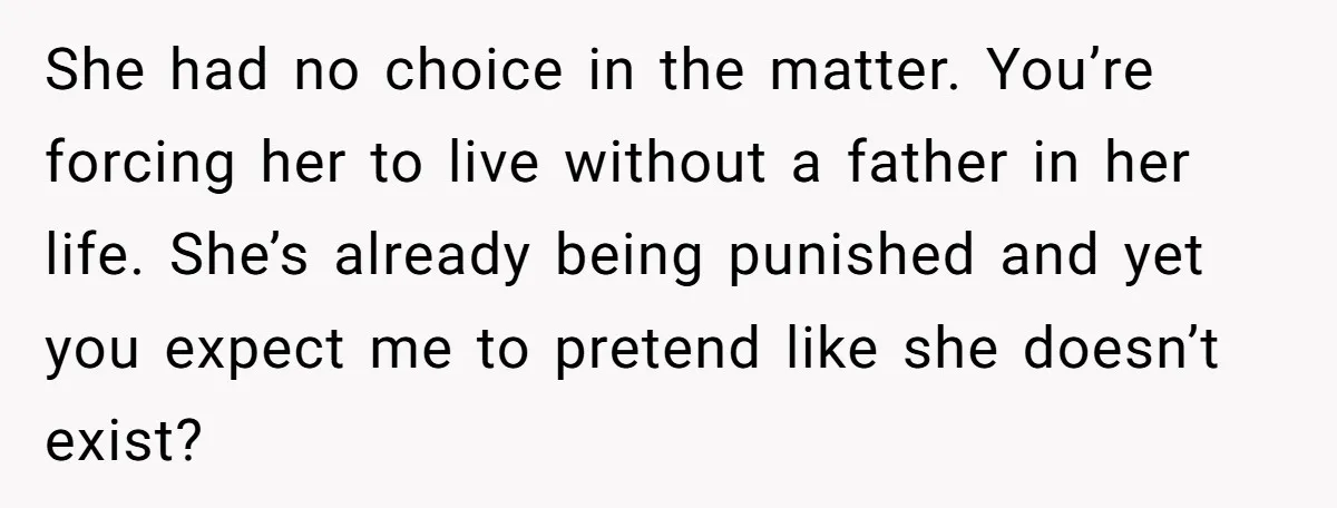 She had no choice in the matter. You’re forcing her to live without a father in her life. She’s already being punished and yet you expect me to pretend like...