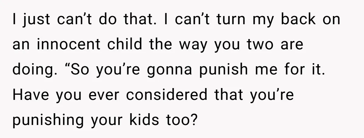 I just can’t do that. I can’t turn my back on an innocent child the way you two are doing. “So you’re gonna punish me for it. Have you ever...