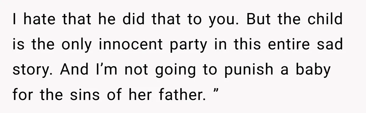 I hate that he did that to you. But the child is the only innocent party in this entire sad story. And I’m not going to punish a baby for...