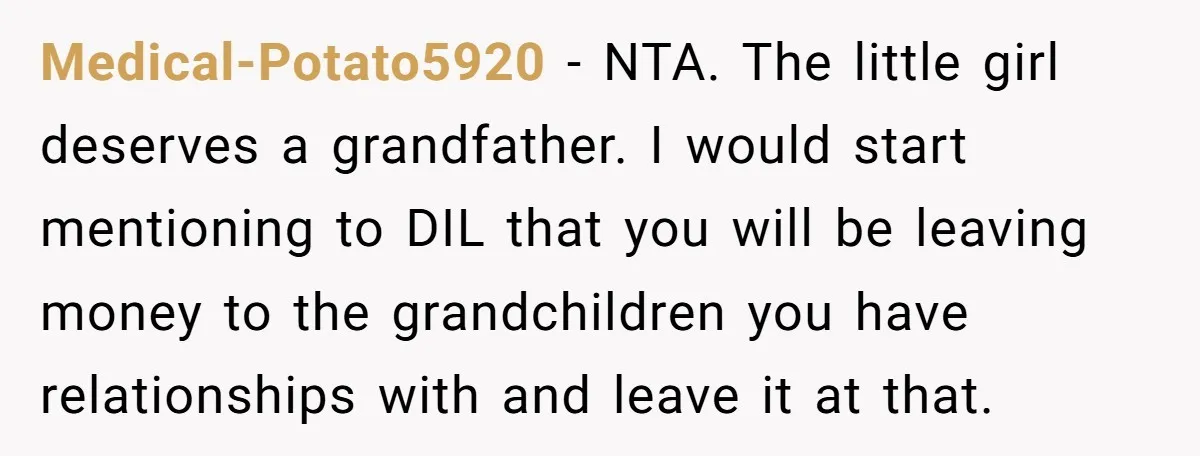 Medical-Potato5920 − NTA. The little girl deserves a grandfather. I would start mentioning to DIL that you will be leaving money to the grandchildren you have relationships with and leave...