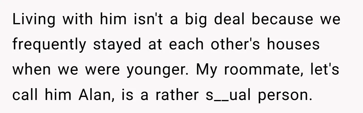 Living with him isn't a big deal because we frequently stayed at each other's houses when we were younger. My roommate, let's call him Alan, is a rather s__ual person.
