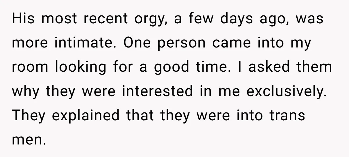 His most recent orgy, a few days ago, was more intimate. One person came into my room looking for a good time. I asked them why they were interested in...