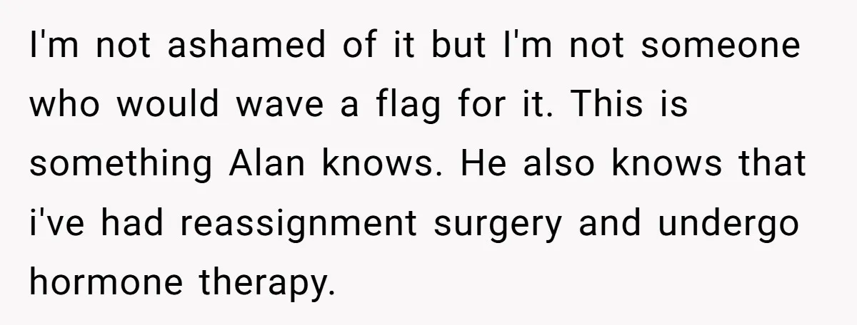 I'm not ashamed of it but I'm not someone who would wave a flag for it. This is something Alan knows. He also knows that i've had reassignment surgery and...