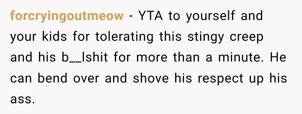 forcryingoutmeow − YTA to yourself and your kids for tolerating this stingy creep and his b__lshit for more than a minute. He can bend over and shove his respect up...