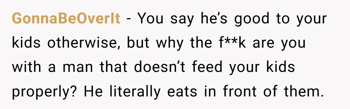 GonnaBeOverIt − You say he’s good to your kids otherwise, but why the f**k are you with a man that doesn’t feed your kids properly? He literally eats in front...