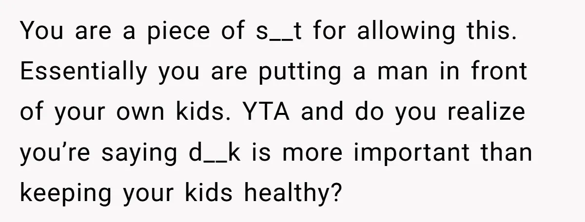 You are a piece of s__t for allowing this. Essentially you are putting a man in front of your own kids. YTA and do you realize you’re saying d__k is...
