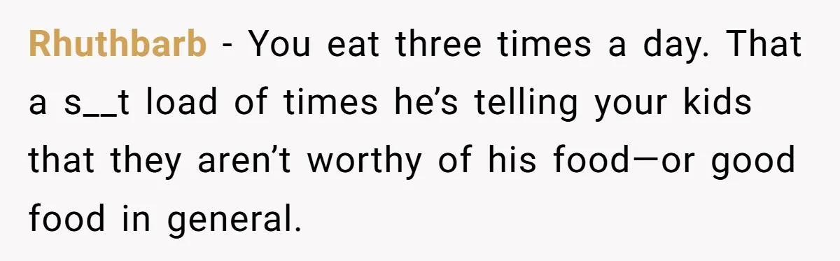 Rhuthbarb − You eat three times a day. That a s__t load of times he’s telling your kids that they aren’t worthy of his food—or good food in general.