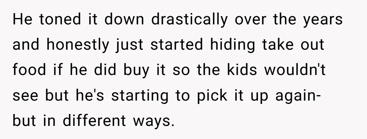 He toned it down drastically over the years and honestly just started hiding take out food if he did buy it so the kids wouldn't see but he's starting to...