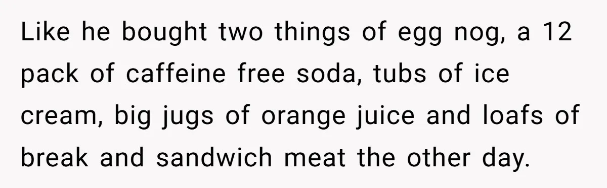 Like he bought two things of egg nog, a 12 pack of caffeine free soda, tubs of ice cream, big jugs of orange juice and loafs of break and sandwich...