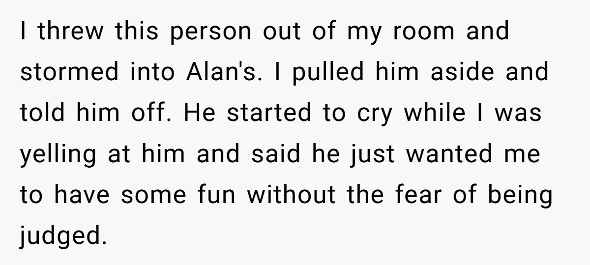 I threw this person out of my room and stormed into Alan's. I pulled him aside and told him off. He started to cry while I was yelling at him...