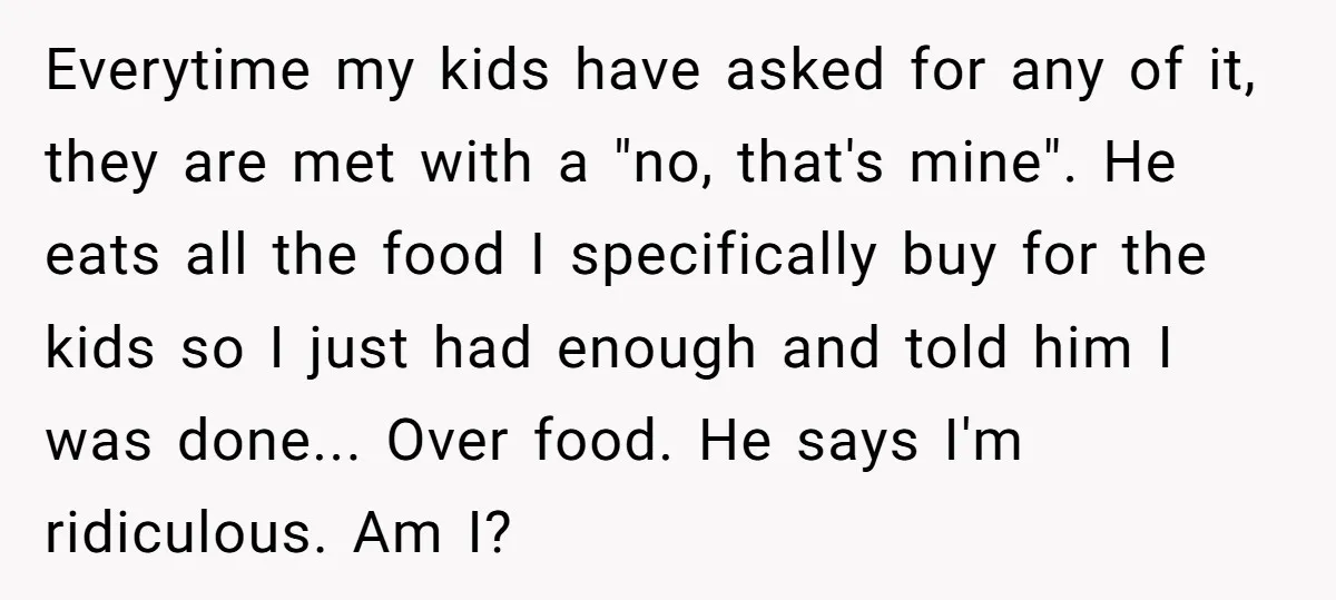 Everytime my kids have asked for any of it, they are met with a "no, that's mine". He eats all the food I specifically buy for the kids so I...