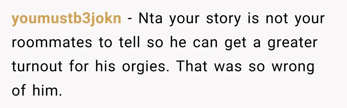 youmustb3jokn − Nta your story is not your roommates to tell so he can get a greater turnout for his orgies. That was so wrong of him.