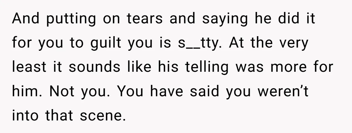 And putting on tears and saying he did it for you to guilt you is s__tty. At the very least it sounds like his telling was more for him. Not...