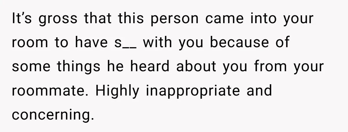 It’s gross that this person came into your room to have s__ with you because of some things he heard about you from your roommate. Highly inappropriate and concerning.