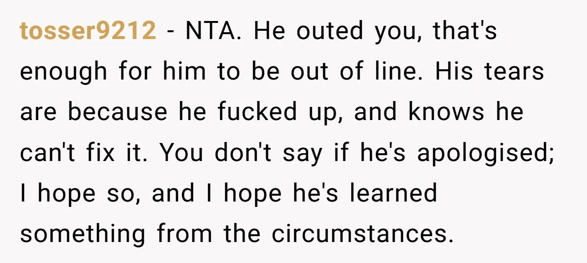 tosser9212 − NTA. He outed you, that's enough for him to be out of line. His tears are because he fucked up, and knows he can't fix it. You don't...