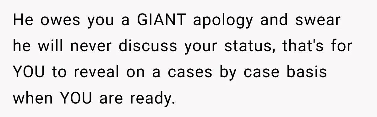 He owes you a GIANT apology and swear he will never discuss your status, that's for YOU to reveal on a cases by case basis when YOU are ready.