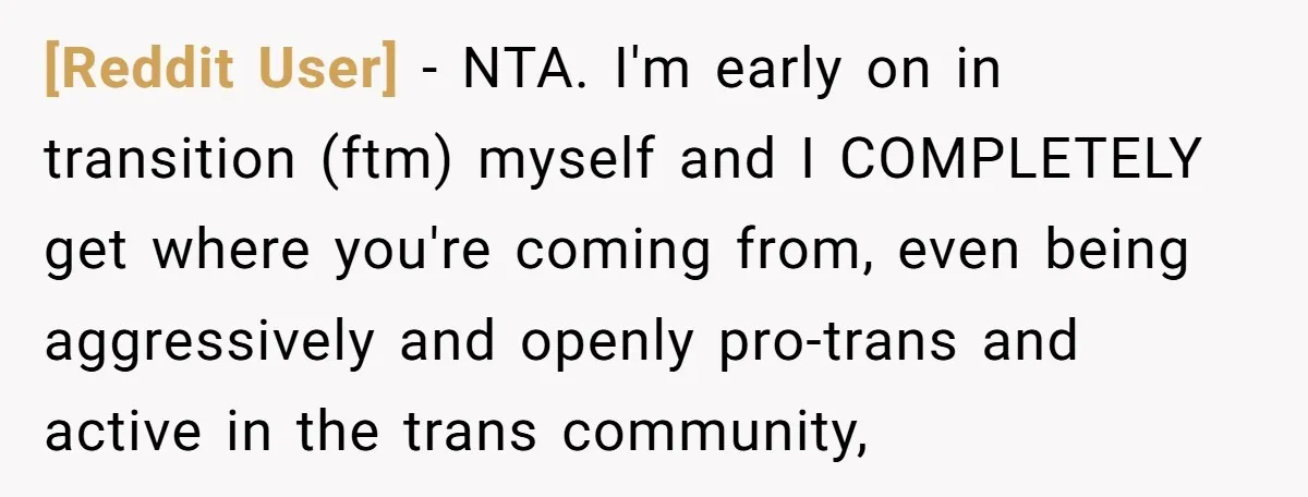 [Reddit User] − NTA. I'm early on in transition (ftm) myself and I COMPLETELY get where you're coming from, even being aggressively and openly pro-trans and active in the trans...