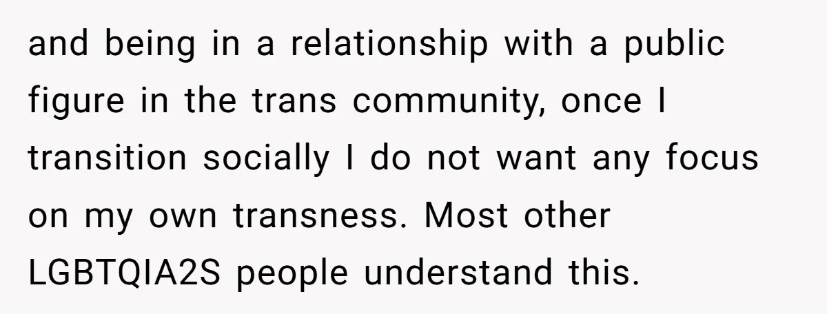 and being in a relationship with a public figure in the trans community, once I transition socially I do not want any focus on my own transness. Most other LGBTQIA2S...