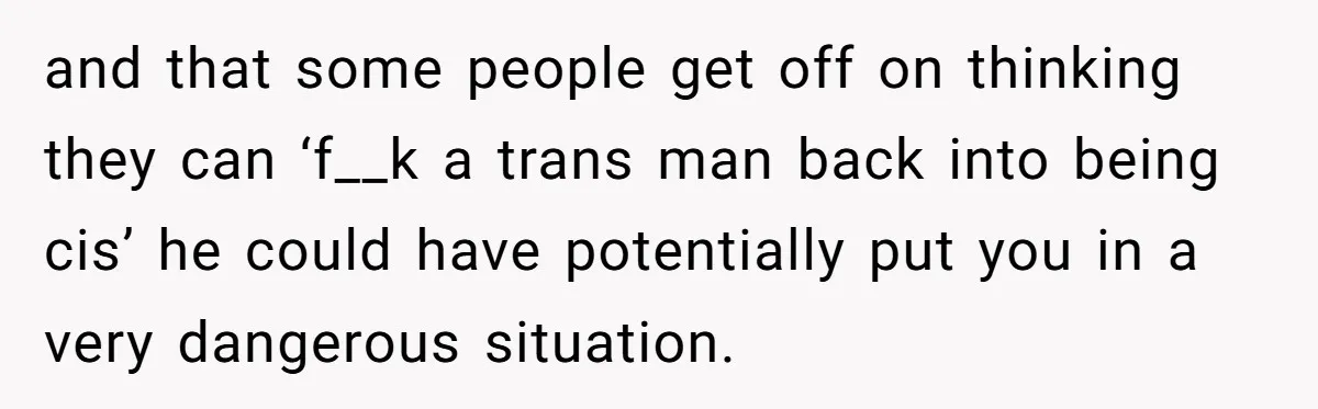 and that some people get off on thinking they can ‘f__k a trans man back into being cis’ he could have potentially put you in a very dangerous situation.