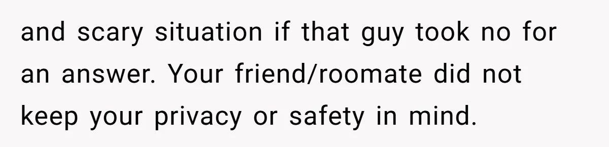 and scary situation if that guy took no for an answer. Your friend/roomate did not keep your privacy or safety in mind.