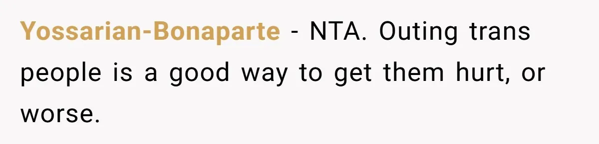 Yossarian-Bonaparte − NTA. Outing trans people is a good way to get them hurt, or worse.