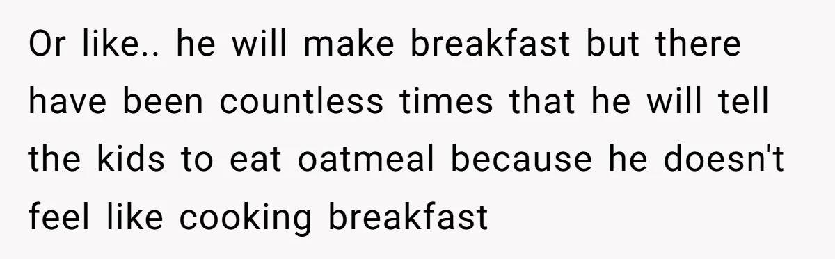 Or like.. he will make breakfast but there have been countless times that he will tell the kids to eat oatmeal because he doesn't feel like cooking breakfast