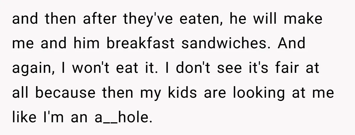 and then after they've eaten, he will make me and him breakfast sandwiches. And again, I won't eat it. I don't see it's fair at all because then my kids...
