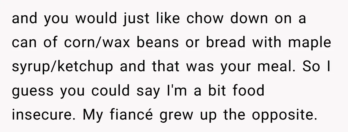 and you would just like chow down on a can of corn/wax beans or bread with maple syrup/ketchup and that was your meal. So I guess you could say I'm...