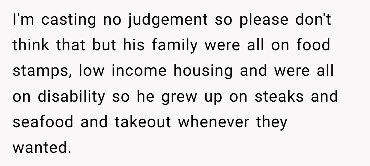 I'm casting no judgement so please don't think that but his family were all on food stamps, low income housing and were all on disability so he grew up on...