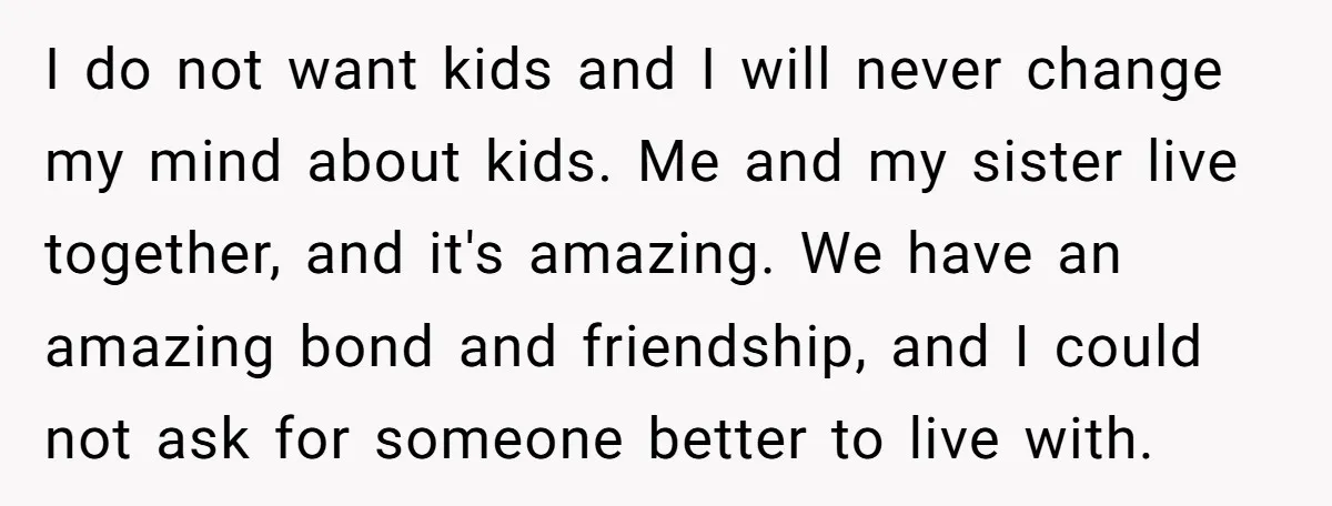 I do not want kids and I will never change my mind about kids. Me and my sister live together, and it's amazing. We have an amazing bond and friendship,...