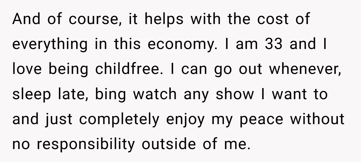 And of course, it helps with the cost of everything in this economy. I am 33 and I love being childfree. I can go out whenever, sleep late, bing watch...