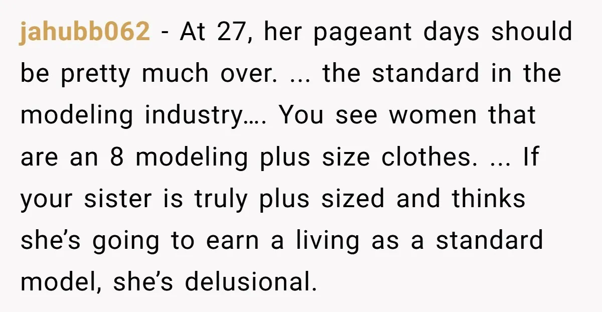 jahubb062 − At 27, her pageant days should be pretty much over. ... the standard in the modeling industry…. You see women that are an 8 modeling plus size clothes....