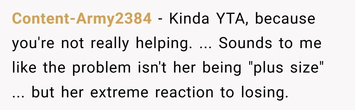 Content-Army2384 − Kinda YTA, because you're not really helping. ... Sounds to me like the problem isn't her being "plus size" ... but her extreme reaction to losing.