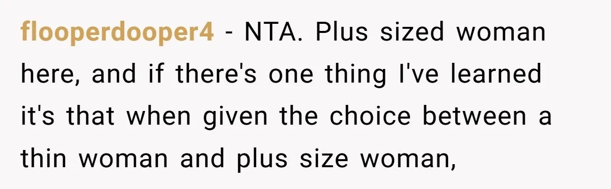 flooperdooper4 − NTA. Plus sized woman here, and if there's one thing I've learned it's that when given the choice between a thin woman and plus size woman,